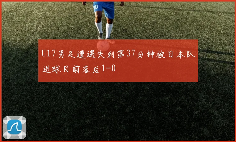 U17男足遭遇失利第37分钟被日本队进球目前落后1-0
