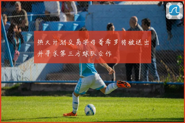 热火计划交易字母哥希罗将被送出并寻求第三方球队合作