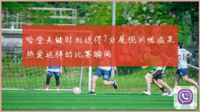 哈登关键时刻连得7分展现训练成果热爱这样的比赛瞬间