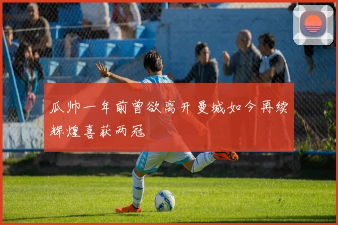 瓜帅一年前曾欲离开曼城如今再续辉煌喜获两冠