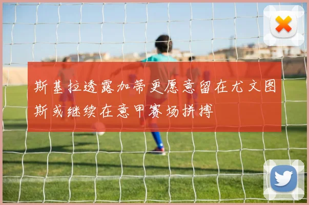 斯基拉透露加蒂更愿意留在尤文图斯或继续在意甲赛场拼搏