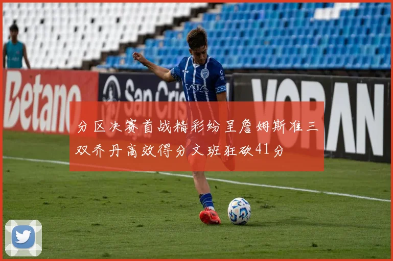 分区决赛首战精彩纷呈詹姆斯准三双乔丹高效得分文班狂砍41分