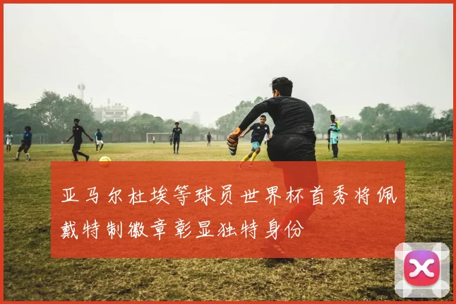 亚马尔杜埃等球员世界杯首秀将佩戴特制徽章彰显独特身份