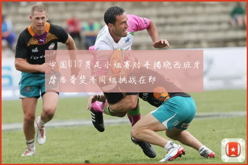 中国U17男足小组赛对手揭晓西班牙摩洛哥斐济同组挑战在即