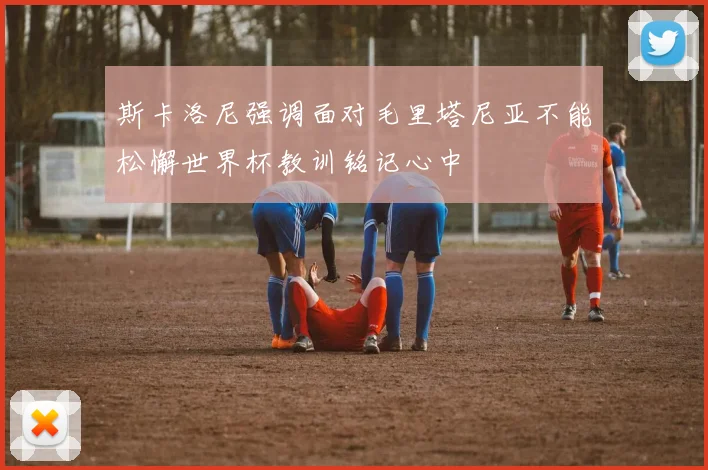 斯卡洛尼强调面对毛里塔尼亚不能松懈世界杯教训铭记心中