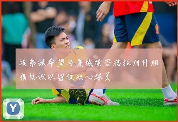 埃弗顿希望与曼城续签格拉利什租借协议以留住核心球员