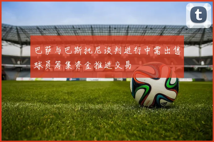 巴萨与巴斯托尼谈判进行中需出售球员筹集资金推进交易