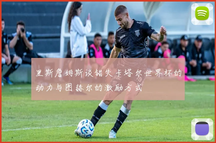 里斯詹姆斯谈错失卡塔尔世界杯的动力与图赫尔的激励方式