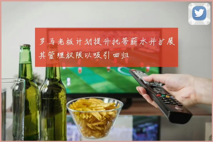 罗马老板计划提升托蒂薪水并扩展其管理权限以吸引回归